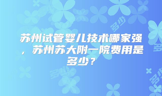 苏州试管婴儿技术哪家强,苏州苏大附一院费用是多少?