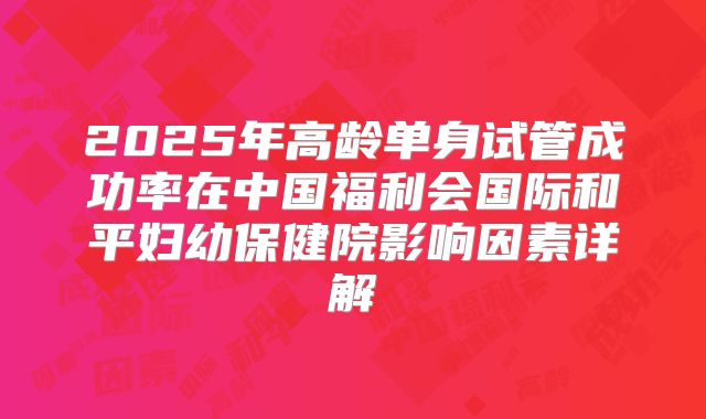 2025年高龄单身试管成功率在中国福利会国际和平妇幼保健院影响因素详解