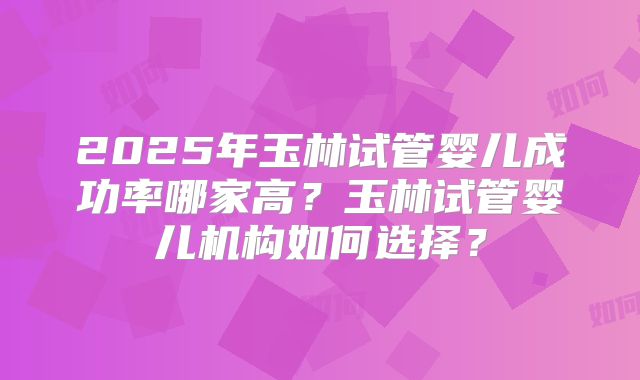 2025年玉林试管婴儿成功率哪家高?玉林试管婴儿机构如何选择?