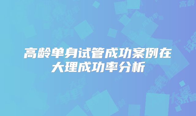 高龄单身试管成功案例在大理成功率分析