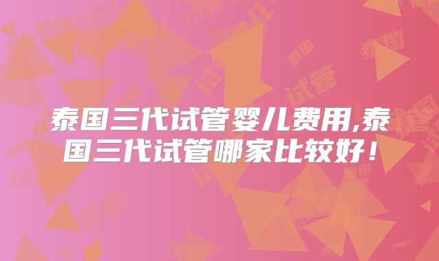 泰国三代试管婴儿费用,泰国三代试管哪家比较好！