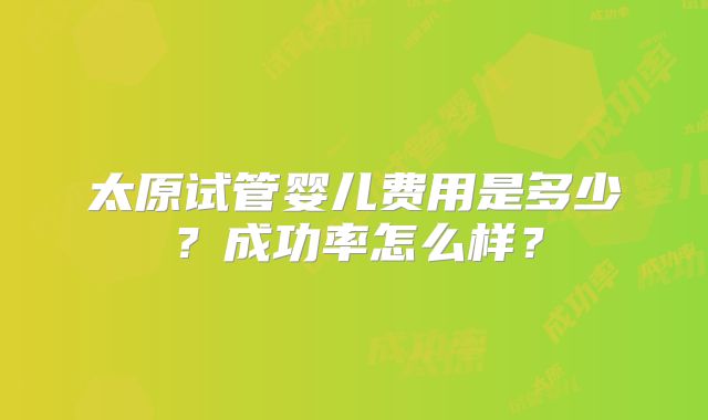 太原试管婴儿费用是多少？成功率怎么样？