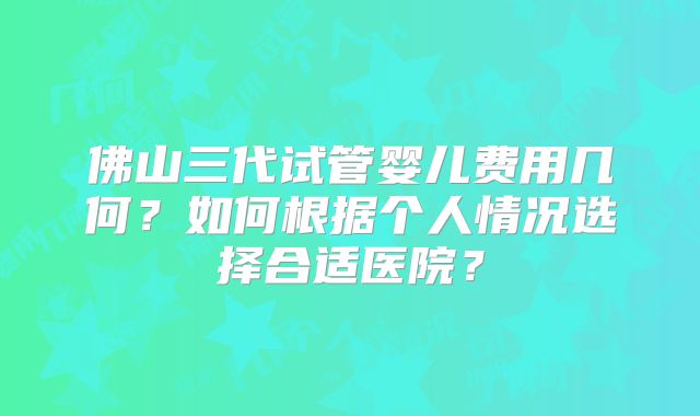 佛山三代试管婴儿费用几何?如何根据个人情况选择合适医院?