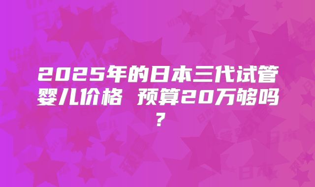 2025年的日本三代试管婴儿价格 预算20万够吗？