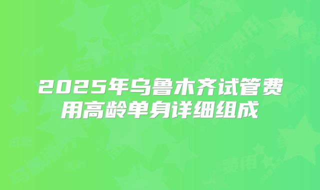 2025年乌鲁木齐试管费用高龄单身详细组成