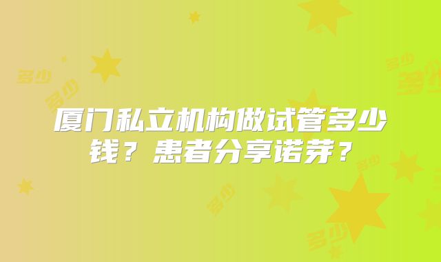 厦门私立机构做试管多少钱？患者分享诺芽？