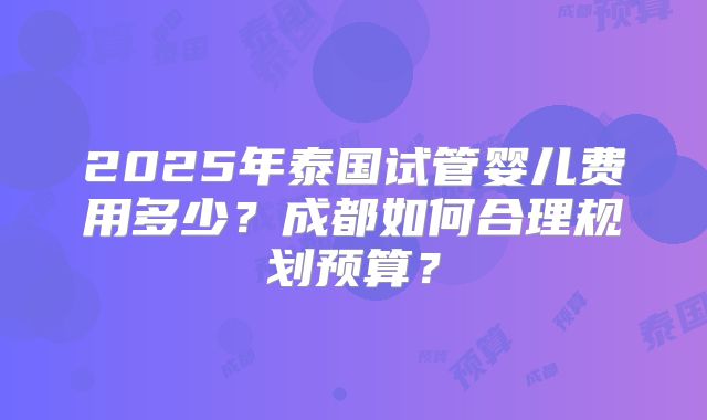 2025年泰国试管婴儿费用多少？成都如何合理规划预算？