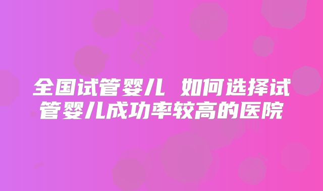 全国试管婴儿 如何选择试管婴儿成功率较高的医院