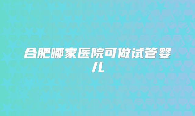 合肥哪家医院可做试管婴儿