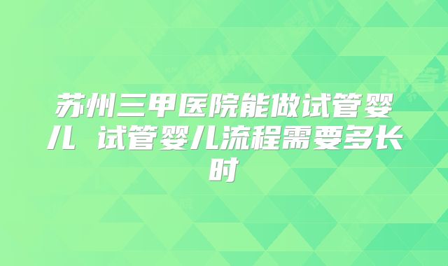 苏州三甲医院能做试管婴儿 试管婴儿流程需要多长时