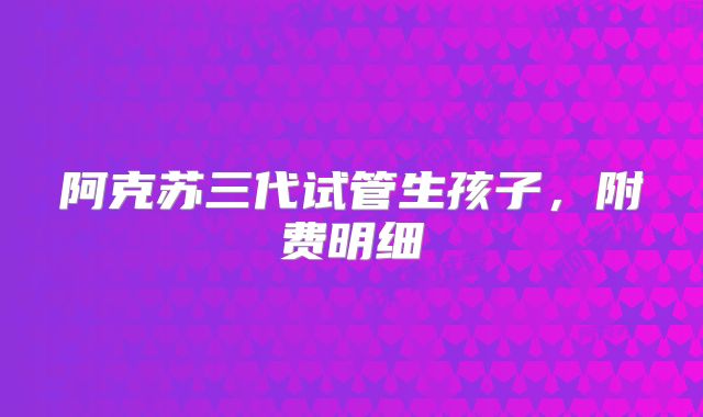 阿克苏三代试管生孩子，附费明细