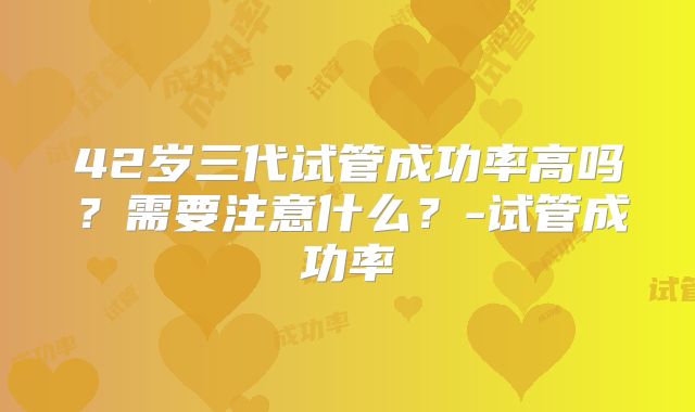 42岁三代试管成功率高吗？需要注意什么？-试管成功率
