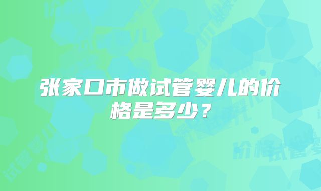 张家口市做试管婴儿的价格是多少？