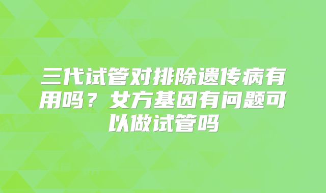 三代试管对排除遗传病有用吗？女方基因有问题可以做试管吗