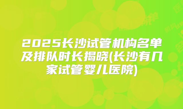 2025长沙试管机构名单及排队时长揭晓(长沙有几家试管婴儿医院)