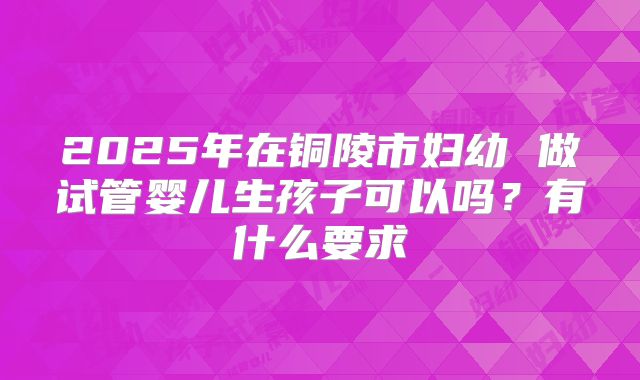 2025年在铜陵市妇幼 做试管婴儿生孩子可以吗?有什么要求