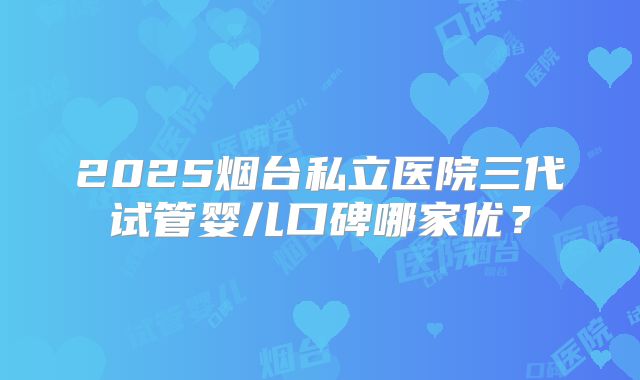 2025烟台私立医院三代试管婴儿口碑哪家优?