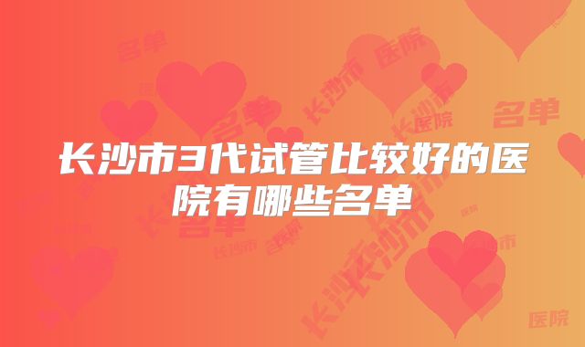 长沙市3代试管比较好的医院有哪些名单