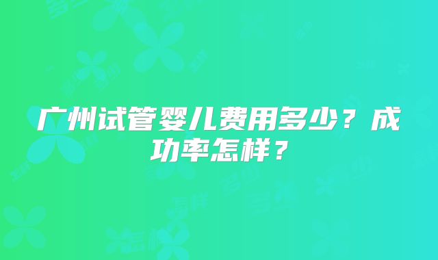 广州试管婴儿费用多少?成功率怎样?