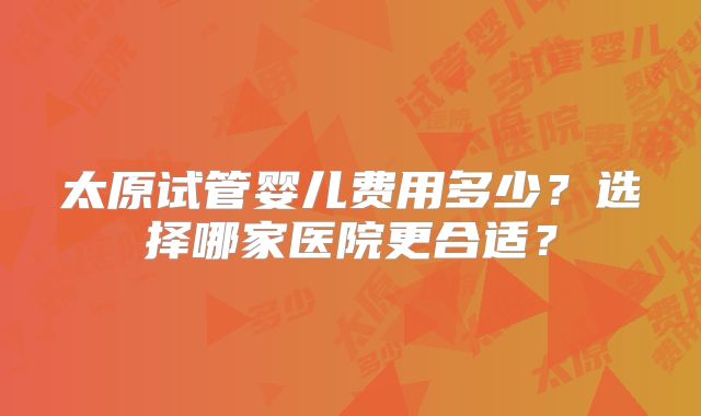 太原试管婴儿费用多少?选择哪家医院更合适?