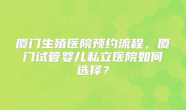 厦门生殖医院预约流程，厦门试管婴儿私立医院如何选择？