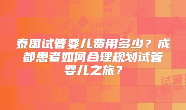 泰国试管婴儿费用多少?成都患者如何合理规划试管婴儿之旅?