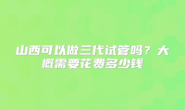 山西可以做三代试管吗?大概需要花费多少钱