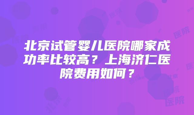 北京试管婴儿医院哪家成功率比较高?上海济仁医院费用如何?