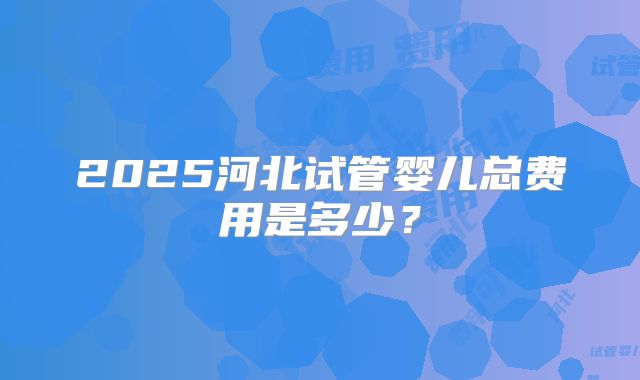 2025河北试管婴儿总费用是多少？