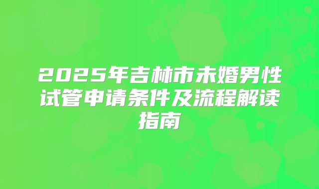 2025年吉林市未婚男性试管申请条件及流程解读指南