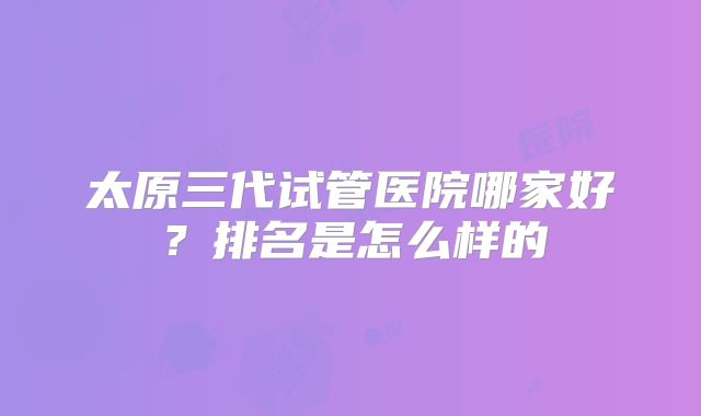 太原三代试管医院哪家好?排名是怎么样的