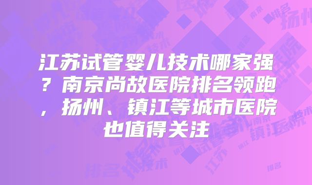 江苏试管婴儿技术哪家强？南京尚故医院排名领跑，扬州、镇江等城市医院也值得关注