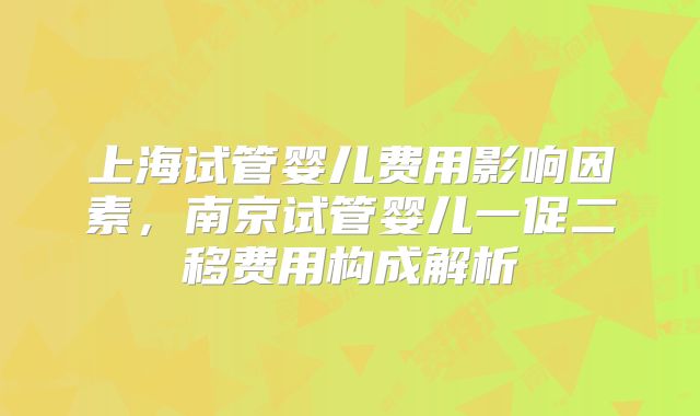 上海试管婴儿费用影响因素,南京试管婴儿一促二移费用构成解析