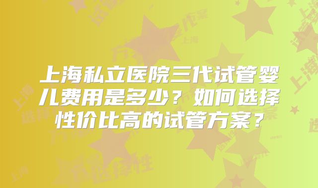 上海私立医院三代试管婴儿费用是多少?如何选择性价比高的试管方案?