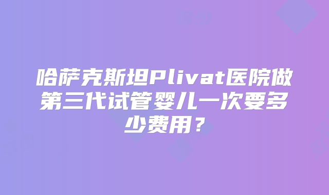 哈萨克斯坦Plivat医院做第三代试管婴儿一次要多少费用?