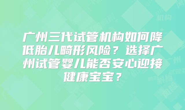 广州三代试管机构如何降低胎儿畸形风险?选择广州试管婴儿能否安心迎接健康宝宝?