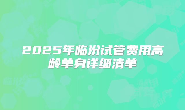 2025年临汾试管费用高龄单身详细清单