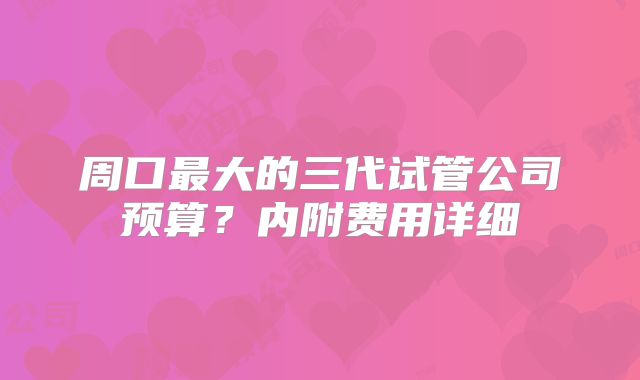 周口最大的三代试管公司预算?内附费用详细