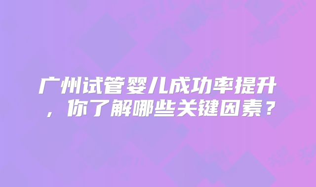 广州试管婴儿成功率提升,你了解哪些关键因素?
