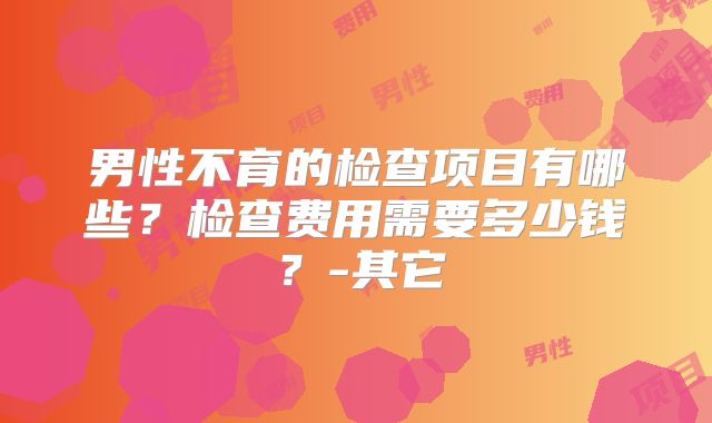 男性不育的检查项目有哪些？检查费用需要多少钱？-其它