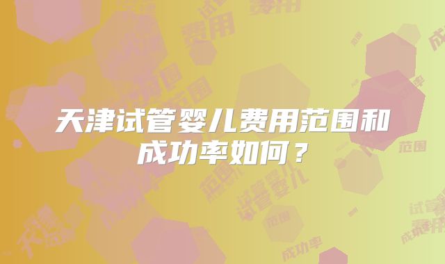 天津试管婴儿费用范围和成功率如何?