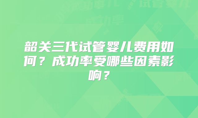 韶关三代试管婴儿费用如何?成功率受哪些因素影响?