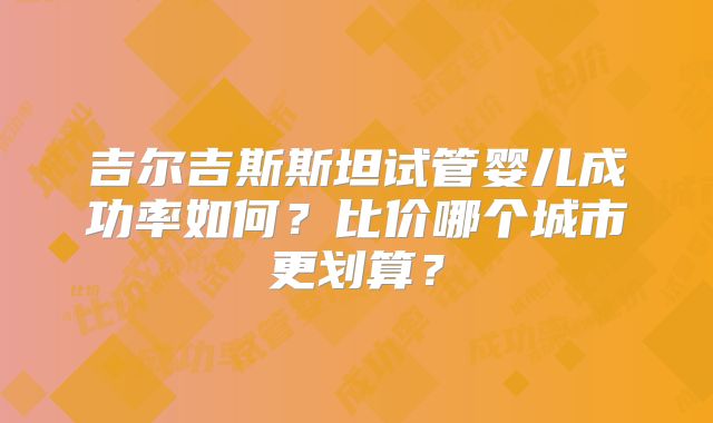 吉尔吉斯斯坦试管婴儿成功率如何?比价哪个城市更划算?