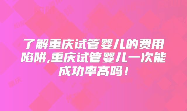 了解重庆试管婴儿的费用陷阱,重庆试管婴儿一次能成功率高吗！