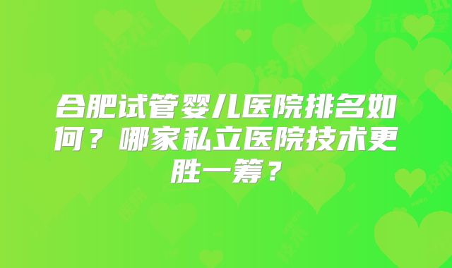 合肥试管婴儿医院排名如何?哪家私立医院技术更胜一筹?