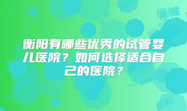 衡阳有哪些优秀的试管婴儿医院?如何选择适合自己的医院?