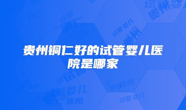 贵州铜仁好的试管婴儿医院是哪家
