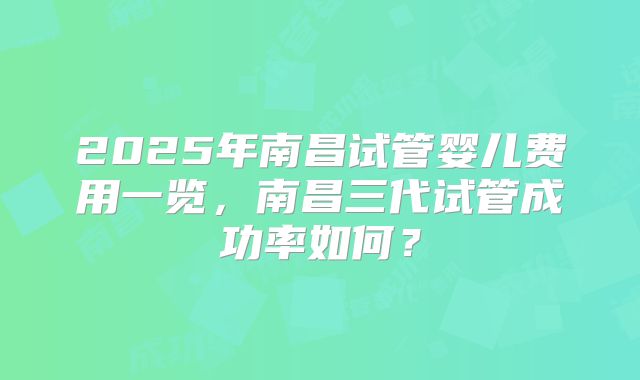 2025年南昌试管婴儿费用一览，南昌三代试管成功率如何？