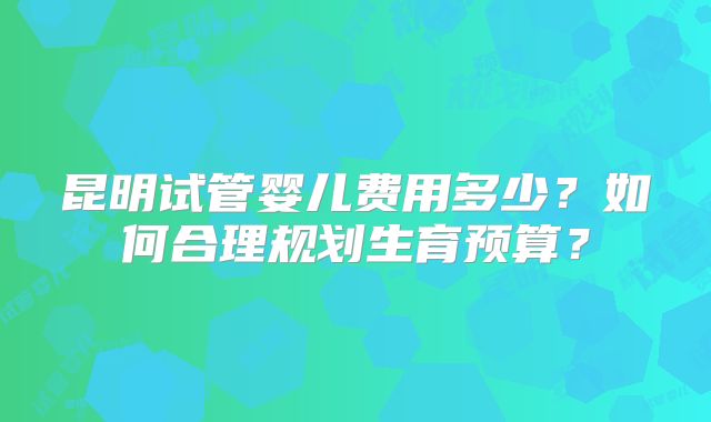 昆明试管婴儿费用多少？如何合理规划生育预算？