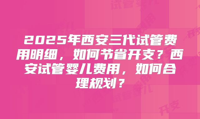 2025年西安三代试管费用明细,如何节省开支?西安试管婴儿费用,如何合理规划?